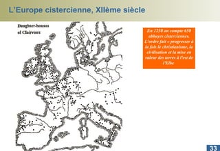 L’Europe cistercienne, XIIème siècle En 1250 on compte 650 abbayes cisterciennes. L'ordre fait « progresser à la fois le christianisme, la civilisation et la mise en valeur des terres à l'est de l'Elbe  