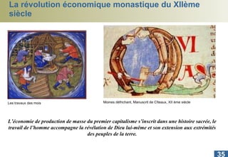 La révolution économique monastique du XIIème siècle L’économie de production de masse du premier capitalisme s’inscrit dans une histoire sacrée, le travail de l’homme accompagne la révélation de Dieu lui-même et son extension aux extrémités des peuples de la terre. Moines défrichant, Manuscrit de Cîteaux, XII ème siècle Les travaux des mois 