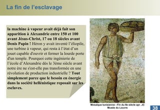 La fin de l’esclavage la machine à vapeur avait déjà fait son apparition à Alexandrie entre 150 et 100 avant Jésus-Christ, 17 ou 18 siècles avant Denis Papin !  Héron y avait inventé l’éliopile, une turbine à vapeur, qui resta à l’état d’un jouet capable d'ouvrir et fermer la lourde porte d'un temple. Pourquoi cette ingénierie de l’école d’Alexandrie dés le 3ème siècle avant notre ère ne s'est-elle pas transformée en une révolution de production industrielle ?  Tout simplement parce que le besoin en énergie dans la société hellénistique reposait sur les esclaves.  Mosaïque tunisienne - Fin du IIe siècle apr. JC Musée du Louvre 