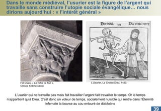 Dans le monde médiéval, l’usurier est la figure de l’argent qui travaille sans construire l’utopie sociale évangélique… nous dirions aujourd’hui : « l’intérêt général » Fol Dives, « Le riche ce fou! », Orcival XIIème siècle L’usurier qui ne travaille pas mais fait travailler l’argent fait travailler le temps. Or le temps n’appartient qu’à Dieu. C’est donc un voleur de temps, socialement nuisible qui rentre dans l’Éternité infernale la bourse au cou entouré de diablotins L’Usurier, La Chaise Dieu, 1480. 