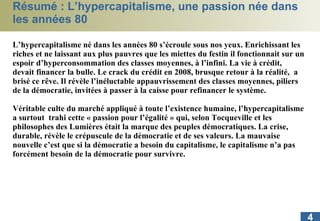Résumé : L’hypercapitalisme, une passion née dans les années 80 L’hypercapitalisme né dans les années 80 s’écroule sous nos yeux. Enrichissant les riches et ne laissant aux plus pauvres que les miettes du festin il fonctionnait sur un espoir d’hyperconsommation des classes moyennes, à l’infini. La vie à crédit, devait financer la bulle. Le crack du crédit en 2008, brusque retour à la réalité,  a brisé ce rêve. Il révèle l’inéluctable appauvrissement des classes moyennes, piliers de la démocratie, invitées à passer à la caisse pour refinancer le système. Véritable culte du marché appliqué à toute l’existence humaine, l’hypercapitalisme a surtout  trahi cette « passion pour l’égalité » qui, selon Tocqueville et les philosophes des Lumières était la marque des peuples démocratiques. La crise, durable, révèle le crépuscule de la démocratie et de ses valeurs. La mauvaise nouvelle c’est que si la démocratie a besoin du capitalisme, le capitalisme n’a pas forcément besoin de la démocratie pour survivre.  