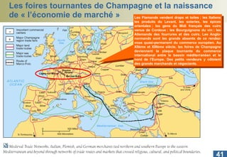 Les foires tournantes de Champagne et la naissance de « l’économie de marché » Les Flamands vendent draps et toiles ; les Italiens les produits du Levant, les soieries, les épices orientales ; les gens du Midi français des cuirs venus de Cordoue ; les Bourguignons du vin ; les Allemands des fourrures et des cuirs. Les Anglo-normands sont les grands absents de ce rendez-vous quasi-permanent du commerce européen. Au XIIème et XIIIème siècle, les foires de Champagne deviennent la plaque tournante du commerce international entre le bassin méditerranéen et le nord de l'Europe. Des petits vendeurs y côtoient des grands marchands et négociants. 