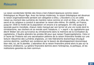 Résumé La raison occidentale héritée des Grecs s’est d’abord épanouie comme raison théologique au Moyen Âge. Avec les temps modernes, la raison théologique est devenue la raison organisationnelle perdant son obligation à Dieu. L’Occident a cru en cette raison au moment des Lumières de manière naïve comme on croit en Dieu. Le refus du sacré et du religieux a conduit à sacraliser la raison   elle-même. En réalité, en France, jusqu’en 1930 la moitié de la population vit encore à la campagne. En ville jusqu’à la seconde guerre mondiale, chacun reste marqué par son terroir et une vie rurale dont le christianisme, ses clochers et sa morale sont l’ossature. L’ « esprit » du capitalisme que décrit Weber est une survivance du christianisme dans la mémoire de la Civilisation du capitalisme, il faudra attendre les années 80 pour que naisse l’hypercapitalisme. Celui-ci à l’aune de l’histoire est une sacralisation païenne de la raison financière fondée sur une lecture réductrice des Lumières anglaises, un néo-libéralisme économique divulgué comme doctrine, justifiant son existence par le besoin de développement économique bien réel, lui, de la planète. L’adoration de la raison financière prend alors le pas sur la mémoire chrétienne. La sphère financière domine alors l’entreprise, la politique, et les institutions garantes du bien commun. 
