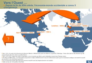 Vers l’Ouest … >  Depuis la fin du XIVe siècle, l’économie-monde occidentale a connu 5 changements  de centre  (Braudel) New York – XXè s San Francisco – XXIè s Venise – XII-XIVè s Londres – XIXè s Amsterdam – XVIIè s Gênes – XVIè s Anvers – XVIè s ? Vers 1500, à la suite de la découverte du Nouveau Monde, la Méditerranée perd son influence au profit de l’Atlantique : Venise doit céder le rôle dominant qu’elle exerçait depuis plus d’un siècle au profit d’Anvers.  Vers 1550-1560, l’argent des mines d’Amérique se met à transiter par Gênes, qui le redistribue ensuite dans l’Europe entière.  Au début du XVIIe siècle, c’est Amsterdam qui parvient à éclipser définitivement le bassin méditerranéen après que les marchands nordiques ont inondé le marché de camelote et de contrefaçons grossières.  Ce n’est que deux siècles plus tard qu’un nouveau transfert aura lieu progressivement vers Londres.  Enfin, la crise de 1929 profite à New-York.  