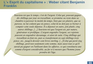 L’« Esprit du capitalisme » : Weber citant Benjamin Franklin Souviens-toi que le temps, c'est de l'argent. Celui qui, pouvant gagner dix shillings par jour en travaillant, se promène ou reste dans sa chambre à paresser la moitié du temps, bien que ses plaisirs, que sa paresse, ne lui coûtent que six pence, celui-là ne doit pas se borner à compter cette seule dépense. Il a dépensé en outre, jeté plutôt, cinq autres shillings. […] Souviens-toi que l'argent est, par nature, générateur et prolifique. L'argent engendre l'argent, ses rejetons peuvent en engendrer davantage, et ainsi de suite. Cinq shillings qui travaillent en font six, puis se transforment en sept shillings trois pence, etc., jusqu'à devenir cent livres sterling. […]Celui qui perd cinq shillings, perd non seulement cette somme, mais aussi tout ce qu'il aurait pu gagner en l'utilisant dans les affaires, ce qui constituera une somme d'argent considérable, au fur et à mesure que l'homme jeune prendra de l'âge. 