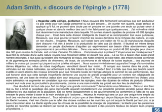Adam Smith, « discours de l’épingle » (1778) « Regardez cette épingle, gentlemen !  Nous pouvons être fermement convaincus que son producteur ne  l’a pas créée pour son usage personnel ou sa joie solitaire… Un ouvrier non qualifié, aussi sérieux et  appliqué qu'il fut, ne pourrait sans doute pas en produire en une journée une seule qui puisse servir à  quelque chose -et dans le meilleur des cas il n'en fabriquerait que quelques-unes… J'ai moi-même visité  tout récemment une manufacture dans laquelle 10 ouvriers étaient capables de produire 48 000 épingles  chaque jour… C'est dans cette division intelligente du travail et sa recomposition tout aussi judicieuse,  Messieurs, que vous pourrez à l'avenir chercher les causes dernières de la richesse des nations, en cela et  en rien d'autre… Imaginez, Messieurs, qu'il existe dans une nation de 10 ou 20 manufactures d'aiguille  dont chacune n'ait rien à envier à la productivité de celle que j'ai décrite : il faudrait en même temps  demander un peuple d'acheteurs d'aiguilles qui exprimeraient son besoin d'être abondamment après  approvisionné à ces entités délicates… Dans une seule fabrique on produit 48 000 épingles pour chacun des 300 jours ouvrés de l'année, soit un total d'environ 15 millions… Comprenez-vous à présent ? Voyez-vous les conséquences ? Quel flot de richesse d'une autre nature voyons-nous forcément défiler ici devant nos yeux… Là où l'on a besoin d'un aussi grand nombre d'épingles, il faut aussi qu'existent des montagnes de tissus, des halles entières de soie noble, des trésors textiles du monde et de gigantesques entrepôts pleins de vêtements, de draps, de couvertures et de rideaux de toutes espèces… des dizaines de milliers de mains qui cousant qui piquent tout ce qu'elles attrapent… Nous voyons immédiatement apparaître l'image d'innombrables dames élégantes qui, vêtus de robes magnifiques, virevoltent devant leur miroir… Et songez aux navires dans les ports, aux véhicules sur les routes nationales, qui acheminent à de tels trésors de par le monde ! Bref, il a fallu que tous ces besoins soient éveillés et aient atteints des niveaux éminents pour que l'industrie locale de l'épingle atteigne le sommet de ses performances. Qui sait honorer alors que cette épingle insignifiante devienne une source de grande prospérité pour un nombre non négligeable de personnes, est une base de revenus assez sûre pour beaucoup d'autres ?... Plus nous envisageons sèchement les choses, plus notre admiration va augmenter en constatant que non seulement les épingles, mais des dizaines de milliers de produits différents suivent leur route avec la ponctualité la plus étonnante, comme si une main invisible les guidait vers leur lieu de destination. Que résulte-t-il de tout cela pour l'art de diriger une grande communauté ? demanderez-vous Messieurs... Dans un état bien régi ou l'on a bridé le gaspillage des gens improductifs apparaît inévitablement une prospérité générale sensible jusque dans les catégories les plus basses de la population. Elle se forme obligatoirement si les gouvernements se conforment à l'idée de ne pas entraver le grand métier à tisser et la main invisible qu'il l’actionne… Heureux le monde qui sera un jour une unique foire emplie du bruit des marchands et des acheteurs !... Tous admettront un jour que ce bien élevé qui, depuis l'époque des Anciens, porte le nom de liberté humaine, n'est rien d'autre que le reflet des choses mobiles sur les marchés, qui ont acquis la liberté par leur prix, si je peux m'exprimer ainsi. La liberté signifie pour les choses de la possibilité de changer de propriétaire ; la liberté pour les personnes signifie en revanche qu'elles se libèrent par rachat du service qu'elles devaient à des pouvoirs féodaux de devenir leurs propres propriétaires. » 
