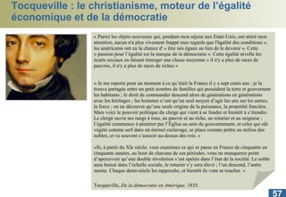 Tocqueville : le christianisme, moteur de l’égalité économique et de la démocratie « Parmi les objets nouveaux qui, pendant mon séjour aux Etats-Unis, ont attiré mon attention, aucun n'a plus vivement frappé mes regards que l'égalité des conditions », les américains ont eu la chance d' « être nés égaux au lieu de le devenir ». Cette « passion pour l’égalité est la marque de la démocratie ». Cette égalité nivelle les écarts sociaux en faisant émerger une classe moyenne « il n'y a plus de races de pauvres, il n'y a plus de races de riches » « Je me reporte pour un moment à ce qu’était la France il y a sept cents ans : je la trouve partagée entre un petit nombre de familles qui possèdent la terre et gouvernent les habitants ; le droit de commander descend alors de générations en générations avec les héritages ; les hommes n’ont qu’un seul moyen d’agir les uns sur les autres, la force ; on ne découvre qu’une seule origine de la puissance, la propriété foncière. Mais voici le pouvoir politique du clergé qui vient à se fonder et bientôt à s’étendre. Le clergé ouvre ses rangs à tous, au pauvre et au riche, au roturier et au seigneur ; l’égalité commence à pénétrer par l’Église au sein du gouvernement, et celui qui eût végété comme serf dans un éternel esclavage, se place comme prêtre au milieu des nobles, et va souvent s’asseoir au-dessus des rois. »   «Si, à partir du XIe siècle, vous examinez ce qui se passe en France de cinquante en cinquante années, au bout de chacune de ces périodes, vous ne manquerez point d’apercevoir qu’une double révolution s’est opérée dans l’état de la société. Le noble aura baissé dans l’échelle sociale, le roturier s’y sera élevé ; l’un descend, l’autre monte. Chaque demi-siècle les rapproche, et bientôt ils vont se toucher. »  Tocqueville,  De la démocratie en Amérique,  1835.   