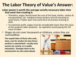 The Labor Theory of Value’s Answer:
Labor power is worth the average socially necessary labor time
that went into creating it.
– Therefore, wages should meet the cost of the food, shelter, clothes &
transportation, etc. needed to keep workers alive & returning to
work (more, if labor went into some form of previous training or
skill).
– To maximize profit, wages must be considerably lower than the value
of the products labor produces. So capitalists avoid paying the full
value of labor.
• Wages do not cover housework or childcare, unless they are
commodified.
The unpaid labor of those who cook,
clean, care for workers & raise future
workers is externalized—usually onto
women (or society, as in public
education). Damages done to the
environment are also externalized.
 
