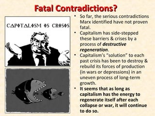 Fatal Contradictions?Fatal Contradictions?
• So far, the serious contradictions
Marx identified have not proven
fatal.
• Capitalism has side-stepped
these barriers & crises by a
process of destructive
regeneration.
• Capitalism’s “solution” to each
past crisis has been to destroy &
rebuild its forces of production
(in wars or depressions) in an
uneven process of long-term
growth.
• It seems that as long as
capitalism has the energy to
regenerate itself after each
collapse or war, it will continue
to do so.
 