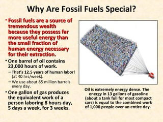 Why Are Fossil Fuels Special?
• Fossil fuels are a source ofFossil fuels are a source of
tremendous wealthtremendous wealth
because they possess farbecause they possess far
more useful energy thanmore useful energy than
the small fraction ofthe small fraction of
human energy necessaryhuman energy necessary
for their extraction.for their extraction.
• One barrel of oil contains
23,000 hours of work.
– That’s 12.5 years of human labor!
(at 40 hrs/week).
– We use about 85 million barrels
every day.
• One gallon of gas produces
the equivalent work of a
person laboring 8 hours day,
5 days a week, for 3 weeks.
Oil is extremely energy dense. The
energy in 13 gallons of gasoline
(about a tank full for most compact
cars) is equal to the combined work
of 1,000 people over an entire day.
 