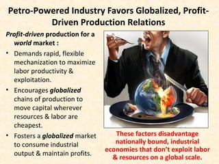 Petro-Powered Industry Favors Globalized, Profit-
Driven Production Relations
Profit-driven production for a
world market :
• Demands rapid, flexible
mechanization to maximize
labor productivity &
exploitation.
• Encourages globalized
chains of production to
move capital wherever
resources & labor are
cheapest.
• Fosters a globalized market
to consume industrial
output & maintain profits.
These factors disadvantage
nationally bound, industrial
economies that don’t exploit labor
& resources on a global scale.
 