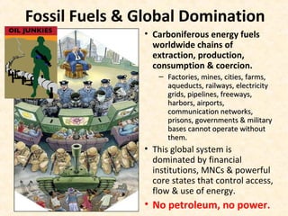 Fossil Fuels & Global Domination
• Carboniferous energy fuels
worldwide chains of
extraction, production,
consumption & coercion.
– Factories, mines, cities, farms,Factories, mines, cities, farms,
aqueducts, railways, electricityaqueducts, railways, electricity
grids, pipelines, freeways,grids, pipelines, freeways,
harbors, airports,harbors, airports,
communication networks,communication networks,
prisons, governments & militaryprisons, governments & military
bases cannot operate withoutbases cannot operate without
them.them.
• This global system is
dominated by financial
institutions, MNCs & powerful
core states that control access,
flow & use of energy.
• No petroleum, no power.
 