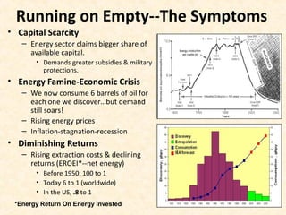Running on Empty--The Symptoms
• Capital Scarcity
– Energy sector claims bigger share of
available capital.
• Demands greater subsidies & military
protections.
• Energy Famine-Economic Crisis
– We now consume 6 barrels of oil for
each one we discover…but demand
still soars!
– Rising energy prices
– Inflation-stagnation-recession
• Diminishing Returns
– Rising extraction costs & declining
returns (EROEI*--net energy)
• Before 1950: 100 to 1
• Today 6 to 1 (worldwide)
• In the US, .8 to 1
*Energy Return On Energy Invested
 