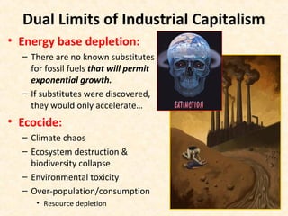 Dual Limits of Industrial Capitalism
• Energy base depletion:
– There are no known substitutes
for fossil fuels that will permit
exponential growth.
– If substitutes were discovered,
they would only accelerate…
• Ecocide:
– Climate chaos
– Ecosystem destruction &
biodiversity collapse
– Environmental toxicity
– Over-population/consumption
• Resource depletion
 
