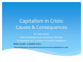 Capitalism in Crisis: 
Causes & Consequences 
Dr. Asad Zaman 
Islamic Banking Forum, Bandung, Indonesia 
26 December 2011, Location: University Padjadjaran 
Slides+Audio available from: 
http://asadzaman.net/online-lecture/economics/capitalism-in-crisis/ 
 