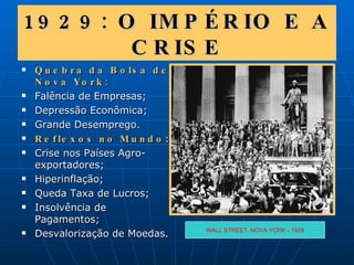 1929: O IMPÉRIO E A CRISE Quebra da Bolsa de Nova York: Falência de Empresas; Depressão Econômica; Grande Desemprego. Reflexos no Mundo : Crise nos Países Agro-exportadores; Hiperinflação; Queda Taxa de Lucros; Insolvência de Pagamentos; Desvalorização de Moedas. WALL STREET, NOVA YORK - 1929 