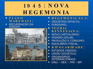1945: NOVA HEGEMONIA PLANO MARSHALL : RECUPERAÇÃO DA EUROPA. HEGEMONIA EUA : INDÚSTRIA INTACTA; FORDISMO; TEORIA KEYNESIANA : NOVO CAPITALISMO; PADRÃO-DÓLAR;  PRODUÇÃO E CONSUMO; EQUILIBRIO FISCAL. BIPOLARIDADE : ESTADOS UNIDOS; UNIÃO SOVIÉTICA. ORGANISMOS INTERNACIONAIS: ONU – OEA – FMI - BM 