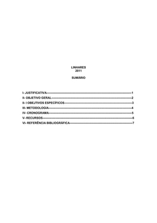LINHARES
                                                 2011

                                              SUMÁRIO




I- JUSTIFICATIVA----------------------------------------------------------------------------------------1
II- OBJETIVO GERAL-----------------------------------------------------------------------------------2
II- I OBEJTIVOS ESPECÍFICOS----------------------------------------------------------------------3
III- METODOLOGIA--------------------------------------------------------------------------------------4
IV- CRONOGRAMA--------------------------------------------------------------------------------------5
V- RECURSOS---------------------------------------------------------------------------------------------6
VI- REFERÊNCIA BIBLIOGRÁFICA-----------------------------------------------------------------7
 