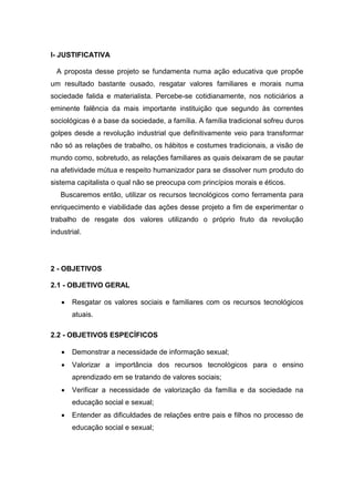 I- JUSTIFICATIVA

  A proposta desse projeto se fundamenta numa ação educativa que propõe
um resultado bastante ousado, resgatar valores familiares e morais numa
sociedade falida e materialista. Percebe-se cotidianamente, nos noticiários a
eminente falência da mais importante instituição que segundo às correntes
sociológicas é a base da sociedade, a família. A família tradicional sofreu duros
golpes desde a revolução industrial que definitivamente veio para transformar
não só as relações de trabalho, os hábitos e costumes tradicionais, a visão de
mundo como, sobretudo, as relações familiares as quais deixaram de se pautar
na afetividade mútua e respeito humanizador para se dissolver num produto do
sistema capitalista o qual não se preocupa com princípios morais e éticos.
   Buscaremos então, utilizar os recursos tecnológicos como ferramenta para
enriquecimento e viabilidade das ações desse projeto a fim de experimentar o
trabalho de resgate dos valores utilizando o próprio fruto da revolução
industrial.




2 - OBJETIVOS

2.1 - OBJETIVO GERAL

      Resgatar os valores sociais e familiares com os recursos tecnológicos
       atuais.

2.2 - OBJETIVOS ESPECÍFICOS

      Demonstrar a necessidade de informação sexual;
      Valorizar a importância dos recursos tecnológicos para o ensino
       aprendizado em se tratando de valores sociais;
      Verificar a necessidade de valorização da família e da sociedade na
       educação social e sexual;
      Entender as dificuldades de relações entre pais e filhos no processo de
       educação social e sexual;
 