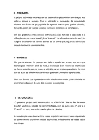 3 - PROBLEMA

A própria sociedade encarrega-se de desenvolver preconceitos em relação aos
valores sociais e sexuais. Pois a utilização e exploração da sexualidade
viraram uma forma de propaganda de algumas marcas para ganhar dinheiro,
tornando, assim os valores sociais e familiares distorcidos e banalizados.


Um dos problemas mais críticos, enfrentados pelas famílias e sociedade é a
utilização dos recursos tecnológicos “internet”, banalizando o sexo tornando-o
vulgar e distorcendo os valores sociais de tal forma que prejudica a educação
sexual dos jovens e adolescentes.




4 - HIPÓTESE

Um grande número de pessoas em todo o mundo tem acesso aos recursos
tecnológicos “internet”, além do mais, a tecnologia é um recurso de informação
de forma atraente para os jovens e utilizá-la para o ensino aprendizado faz com
que as aulas se tornem mais atrativas e garantam um melhor aprendizado.


Uma das formas que apresentam maior viabilidade e maior potencialidade no
ensino/aprendizagem é o uso dos recursos tecnológicos.




5 - METODOLOGIA

O presente projeto será desenvolvido na E.M.E.F.M. “Marília De Rezende
Scarton Coutinho”, situada no bairro Interlagos, com os alunos dos 7º ano D e
7º ano E, no turno vespertino na disciplina de ciências.


A metodologia a ser desenvolvida nesse projeto tomará como base a igualdade
do conhecimento disponível a todas as pessoas, independente da classe social
que ocupa.
 