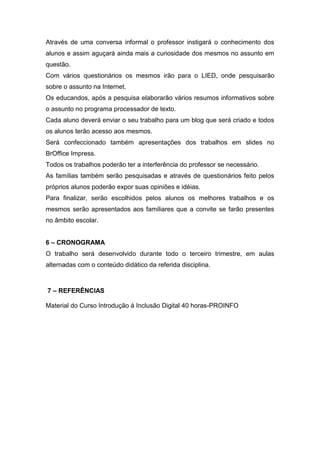 Através de uma conversa informal o professor instigará o conhecimento dos
alunos e assim aguçará ainda mais a curiosidade dos mesmos no assunto em
questão.
Com vários questionários os mesmos irão para o LIED, onde pesquisarão
sobre o assunto na Internet.
Os educandos, após a pesquisa elaborarão vários resumos informativos sobre
o assunto no programa processador de texto.
Cada aluno deverá enviar o seu trabalho para um blog que será criado e todos
os alunos terão acesso aos mesmos.
Será confeccionado também apresentações dos trabalhos em slides no
BrOffice Impress.
Todos os trabalhos poderão ter a interferência do professor se necessário.
As famílias também serão pesquisadas e através de questionários feito pelos
próprios alunos poderão expor suas opiniões e idéias.
Para finalizar, serão escolhidos pelos alunos os melhores trabalhos e os
mesmos serão apresentados aos familiares que a convite se farão presentes
no âmbito escolar.


6 – CRONOGRAMA
O trabalho será desenvolvido durante todo o terceiro trimestre, em aulas
alternadas com o conteúdo didático da referida disciplina.



7 – REFERÊNCIAS

Material do Curso Introdução à Inclusão Digital 40 horas-PROINFO
 