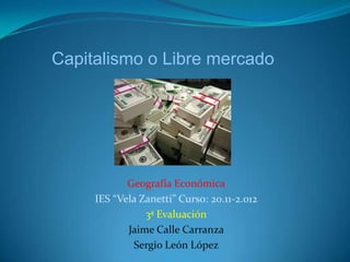 Capitalismo o Libre mercado




            Geografía Económica
     IES “Vela Zanetti” Curso: 20.11-2.012
                3ª Evaluación
            Jaime Calle Carranza
             Sergio León López
 