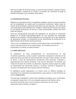 Este fue el origen de la banca actual, la cual tenía dos funciones: prestar el dinero
que guardaban a cambio de un interés y la emisión de "promesas de pago al
contado al portador" que circulaban como dinero.


2.2 PROPIEDAD PRIVADA

Mediante la propiedad privada, el capitalismo establece que los recursos invertidos
por los prestadores de capital para la producción económica, deben estar en
manos de las empresas y personas particulares que los adquieran. De esta forma
a los particulares se les facilita el uso, empleo y control de los recursos que utilicen
en sus labores productivas, de los que, a fines empresariales, podrán usar como
mejor les parezca.
Entre las características generales del capitalismo se encuentra la motivación
basada en el cálculo costo-beneficio dentro de una economía de intercambio
basada en el mercado, el énfasis legislativo en la protección de un tipo específico
de apropiación privada, o el predominio de las herramientas de producción en la
determinación de las formas socioeconómicas.
"Hoy en día, el capitalismo de mercado no tiene ningún gran rival ideológico; su
mayor amenaza proviene de su propio interior. Si no puede promover la
prosperidad y la justicia no habrá triunfado" 2

2.3 LIBRE MERCADO

El capitalismo se basa principalmente en una economía en la cual
el mercado predomina, aunque existen importantes excepciones además de las
polémicas sobre qué debe ser denominado libre mercado o libre empresa. En éste
se llevan a cabo las transacciones económicas entre personas, empresas y
organizaciones que ofrecen productos y las que los demandan. El mercado, por
medio de las leyes de la oferta y la demanda, regula los precios según los cuales
se intercambian las mercancías (bienes y servicios), permite la asignación de
recursos y la distribución de la riqueza entre los individuos.

El capitalismo puede organizarse a sí mismo como un sistema complejo sin
necesidad de un mecanismo de planeamiento o guía externa. A este fenómeno se
lo llama laissez faire.

"Cuando digo "Capitalismo", quiero decir Capitalismo completo, puro, incontrolado,
no regulado, laissez-faire. Con una completa separación del Estado y de la
economía del mismo modo y por las mismas razones por las que existe
separación entre el Estado y la Iglesia". 3
 