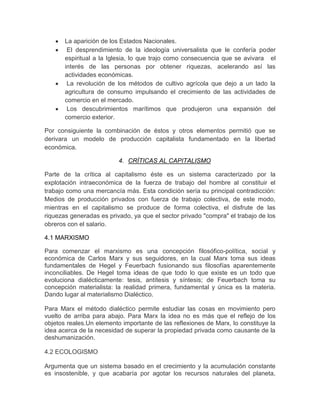 La aparición de los Estados Nacionales.
        El desprendimiento de la ideología universalista que le confería poder
       espiritual a la Iglesia, lo que trajo como consecuencia que se avivara el
       interés de las personas por obtener riquezas, acelerando así las
       actividades económicas.
        La revolución de los métodos de cultivo agrícola que dejo a un lado la
       agricultura de consumo impulsando el crecimiento de las actividades de
       comercio en el mercado.
        Los descubrimientos marítimos que produjeron una expansión del
       comercio exterior.

Por consiguiente la combinación de éstos y otros elementos permitió que se
derivara un modelo de producción capitalista fundamentado en la libertad
económica.

                          4. CRÍTICAS AL CAPITALISMO

Parte de la crítica al capitalismo éste es un sistema caracterizado por la
explotación intraeconómica de la fuerza de trabajo del hombre al constituir el
trabajo como una mercancía más. Esta condición sería su principal contradicción:
Medios de producción privados con fuerza de trabajo colectiva, de este modo,
mientras en el capitalismo se produce de forma colectiva, el disfrute de las
riquezas generadas es privado, ya que el sector privado "compra" el trabajo de los
obreros con el salario.

4.1 MARXISMO

Para comenzar el marxismo es una concepción filosófico-política, social y
económica de Carlos Marx y sus seguidores, en la cual Marx toma sus ideas
fundamentales de Hegel y Feuerbach fusionando sus filosofías aparentemente
inconciliables. De Hegel toma ideas de que todo lo que existe es un todo que
evoluciona dialécticamente: tesis, antítesis y síntesis; de Feuerbach toma su
concepción materialista: la realidad primera, fundamental y única es la materia.
Dando lugar al materialismo Dialéctico.

Para Marx el método dialéctico permite estudiar las cosas en movimiento pero
vuelto de arriba para abajo. Para Marx la idea no es más que el reflejo de los
objetos reales.Un elemento importante de las reflexiones de Marx, lo constituye la
idea acerca de la necesidad de superar la propiedad privada como causante de la
deshumanización.

4.2 ECOLOGISMO

Argumenta que un sistema basado en el crecimiento y la acumulación constante
es insostenible, y que acabaría por agotar los recursos naturales del planeta,
 