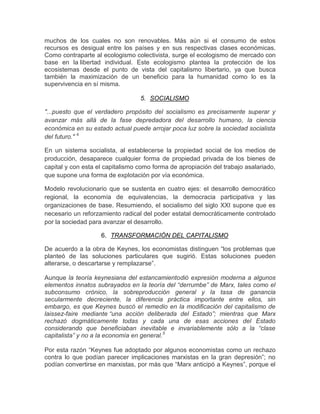 muchos de los cuales no son renovables. Más aún si el consumo de estos
recursos es desigual entre los países y en sus respectivas clases económicas.
Como contraparte al ecologismo colectivista, surge el ecologismo de mercado con
base en la libertad individual. Este ecologismo plantea la protección de los
ecosistemas desde el punto de vista del capitalismo libertario, ya que busca
también la maximización de un beneficio para la humanidad como lo es la
supervivencia en sí misma.

                                  5. SOCIALISMO

"...puesto que el verdadero propósito del socialismo es precisamente superar y
avanzar más allá de la fase depredadora del desarrollo humano, la ciencia
económica en su estado actual puede arrojar poca luz sobre la sociedad socialista
del futuro." 4

En un sistema socialista, al establecerse la propiedad social de los medios de
producción, desaparece cualquier forma de propiedad privada de los bienes de
capital y con esta el capitalismo como forma de apropiación del trabajo asalariado,
que supone una forma de explotación por vía económica.

Modelo revolucionario que se sustenta en cuatro ejes: el desarrollo democrático
regional, la economía de equivalencias, la democracia participativa y las
organizaciones de base. Resumiendo, el socialismo del siglo XXI supone que es
necesario un reforzamiento radical del poder estatal democráticamente controlado
por la sociedad para avanzar el desarrollo.

                    6. TRANSFORMACIÓN DEL CAPITALISMO

De acuerdo a la obra de Keynes, los economistas distinguen “los problemas que
planteó de las soluciones particulares que sugirió. Estas soluciones pueden
alterarse, o descartarse y remplazarse”.

Aunque la teoría keynesiana del estancamientodió expresión moderna a algunos
elementos innatos subrayados en la teoría del “derrumbe” de Marx, tales como el
subconsumo crónico, la sobreproducción general y la tasa de ganancia
secularmente decreciente, la diferencia práctica importante entre ellos, sin
embargo, es que Keynes buscó el remedio en la modificación del capitalismo de
laissez-faire mediante “una acción deliberada del Estado”; mientras que Marx
rechazó dogmáticamente todas y cada una de esas acciones del Estado
considerando que beneficiaban inevitable e invariablemente sólo a la “clase
capitalista” y no a la economía en general.5

Por esta razón “Keynes fue adoptado por algunos economistas como un rechazo
contra lo que podían parecer implicaciones marxistas en la gran depresión”; no
podían convertirse en marxistas, por más que “Marx anticipó a Keynes”, porque el
 