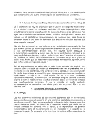 marxismo tiene “una disposición misantrópica con respecto a la cultura occidental
que no representa una buena profesión para los economistas de Occidente”.
                                                                                4
                                                                                    Albert Einstein
      5
          K. K. Kurihara, The Keynesian Theory of Economic Development. Nueva York, 1959, p. 20.

Es el capitalismo de hoy día organizado por el Estado, o su aspecto “keynesiano”,
el que, sirviendo como una tardía pero inevitable crítica del viejo capitalismo, sirve
simultáneamente como una refutación del marxismo. Incluso si se admite que “las
leyes del movimiento que reveló el modelo marxista del capitalismo todavía son
visibles en el capitalismo norteamericano”, se sostiene que esas leyes se
enfrentan ahora a “una serie de remedios que brotan de actitudes sociales que
Marx no podía imaginar”.

 No sólo los norteamericanosse refieren a un capitalismo transformado.Se dice
que muchos países “ya no son capitalistas en el sentido en que lo entendían Marx
y sus con-temporáneos”: Según esto, fue Keynes quien coadyuvó a
la metamorfosis capitalista y quien hizo…la mayor contribución individual a las
técnicas de la transición democrática. Haciendo esto ayudó amostrar a los pueblos
de Occidente un camino hacia adelante que no cruzaba el arroyo de la guerra de
clases total, mismo que los trabajadores asalariados de Occidente repudian, ahora
que ya han visto sus rugientes aguas. 6

Así, el keynesianismo es celebrado no sólo como salvador del capital, sino
también como salvador del trabajo.La transformación del capitalismo fue el
resultado no sólo económico, sino también social y político, de una acumulación
de capital internacional y competitiva que, atravesando dos guerras mundiales y
revoluciones, condujo a un control estatal de las economías nacionales
rápidamente creciente, o incluso total. Sin embargo, ninguna persona razonable
exigiría a Marx el haber previsto la actual evolución social y económica en todas
sus manifestaciones concretas. Y en la medida en quela evolución
socioeconómica es predecible con algún grado de seguridad, Marx lo hizo
bastante bien.
                    7.- POSTURAS SOBRE EL CAPITALISMO

7.1 A FAVOR

Los más acérrimos defensores de este sistema económico son los neoliberales,
quienes sostienen que el gobierno en una economía capitalista debe reducirse a
su mínima expresión. Sólo se encargaría del ordenamiento jurídico que garantice
ciertas libertades civiles, el control de la seguridad interna por medio de las
fuerzas armadas en conjunto con la policía, y la implantación de políticas
indispensables para el funcionamiento de los mercados y el respeto de la
propiedad privada. Su presencia en la economía perturbaría el funcionamiento de
ésta.
 