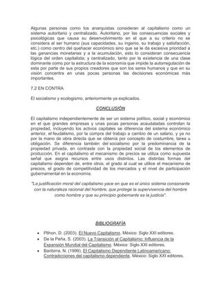 Algunas personas como los anarquistas consideran al capitalismo como un
sistema autoritario y centralizado. Autoritario, por las consecuencias sociales y
psicológicas que causa su desenvolvimiento en el que a su criterio no se
considera al ser humano (sus capacidades, su ingenio, su trabajo y satisfacción,
etc.) como centro del quehacer económico sino que se le da excesiva prioridad a
las ganancias monetarias y a la acumulación, esto lo consideran consecuencia
lógica del orden capitalista; y centralizado, tanto por la existencia de una clase
dominante como por la estructura de la economía que impide la autorregulación de
esta por parte de sus propios creadores que son los seres humanos y que en su
visión concentra en unas pocas personas las decisiones económicas más
importantes.

7.2 EN CONTRA

El socialismo y ecologismo, anteriormente ya explicados.

                                 CONCLUSIÓN

El capitalismo independientemente de ser un sistema político, social y económico
en el que grandes empresas y unas pocas personas acaudaladas controlan la
propiedad, incluyendo los activos capitales se diferencia del sistema económico
anterior, el feudalismo, por la compra del trabajo a cambio de un salario, y ya no
por la mano de obra directa que se obtenía por concepto de costumbre, tarea u
obligación. Se diferencia también del socialismo por la predominancia de la
propiedad privada, en contraste con la propiedad social de los elementos de
producción. En el capitalismo el mecanismo de precios se utiliza como supuesta
señal que asigna recursos entre usos distintos. Las distintas formas del
capitalismo dependen de, entre otros, el grado al cual se utilice el mecanismo de
precios, el grado de competitividad de los mercados y el nivel de participación
gubernamental en la economía.

"La justificación moral del capitalismo yace en que es el único sistema consonante
 con la naturaleza racional del hombre, que protege la supervivencia del hombre
              como hombre y que su principio gobernante es la justicia".




                                 BIBLIOGRAFÍA

      Plihon, D. (2003). El Nuevo Capitalismo. México: Siglo XXI editores.
      De la Peña, S. (2003). La Transición al Capitalismo: Influencia de la
      Expansión Mundial del Capitalismo. México: Siglo XXI editores.
      Banbirra, N. (1999). El Capitalismo Dependiente Latinoamericano:
      Contradicciones del capitalismo dependiente. México: Siglo XXI editores.
 