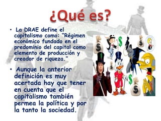 • La DRAE define el
  capitalismo como: “Régimen
  económico fundado en el
  predominio del capital como
  elemento de producción y
  creador de riqueza.”

• Aunque la anterior
  definición es muy
  acertada hay que tener
  en cuenta que el
  capitalismo también
  permea la política y por
  la tanto la sociedad.
 