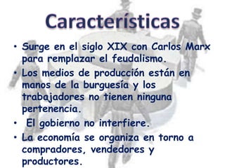 • Surge en el siglo XIX con Carlos Marx
  para remplazar el feudalismo.
• Los medios de producción están en
  manos de la burguesía y los
  trabajadores no tienen ninguna
  pertenencia.
• El gobierno no interfiere.
• La economía se organiza en torno a
  compradores, vendedores y
  productores.
 
