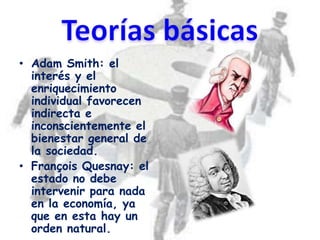 • Adam Smith: el
  interés y el
  enriquecimiento
  individual favorecen
  indirecta e
  inconscientemente el
  bienestar general de
  la sociedad.
• François Quesnay: el
  estado no debe
  intervenir para nada
  en la economía, ya
  que en esta hay un
  orden natural.
 