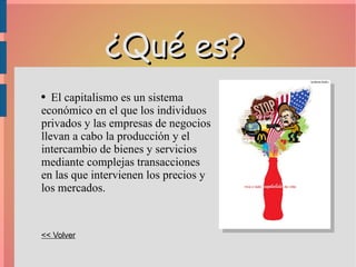 ¿Qué es? El  capitalismo  es un sistema económico en el que los individuos privados y las empresas de negocios llevan a cabo la producción y el intercambio de bienes y servicios mediante complejas transacciones en las que intervienen los precios y los mercados. << Volver 