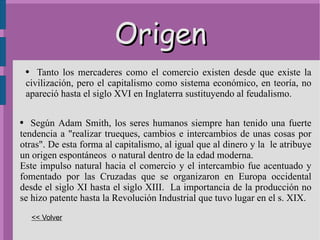 Origen Tanto los mercaderes como el comercio existen desde que existe la civilización, pero el capitalismo como sistema económico, en teoría, no apareció hasta el siglo XVI en Inglaterra sustituyendo al feudalismo. Según  Adam   Smith , los seres humanos siempre han tenido una fuerte tendencia a "realizar trueques, cambios e intercambios de unas cosas por otras". De esta forma al capitalismo, al igual que al dinero y la  le atribuye un origen espontáneos  o natural dentro de la edad moderna. Este impulso natural hacia el comercio y el intercambio fue acentuado y fomentado por las Cruzadas que se organizaron en Europa occidental desde el siglo XI hasta el siglo XIII.  La importancia de la producción no se hizo patente hasta la Revolución Industrial que tuvo lugar en el  s.  XIX. << Volver 