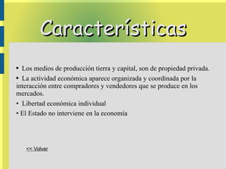 Características Los medios de producción tierra y capital, son de propiedad privada. La actividad económica aparece organizada y coordinada por la interacción entre compradores y vendedores que se produce en los mercados.  Libertad económica individual El Estado no interviene en la economía << Volver 