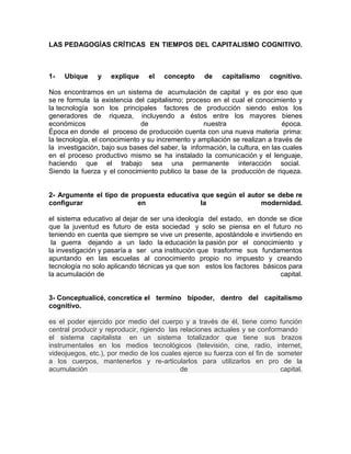 LAS PEDAGOGÍAS CRÍTICAS EN TIEMPOS DEL CAPITALISMO COGNITIVO.



1-   Ubique     y   explique     el   concepto      de    capitalismo     cognitivo.

Nos encontramos en un sistema de acumulación de capital y es por eso que
se re formula la existencia del capitalismo; proceso en el cual el conocimiento y
la tecnología son los principales factores de producción siendo estos los
generadores de riqueza, incluyendo a éstos entre los mayores bienes
económicos                     de                   nuestra                    época.
Época en donde el proceso de producción cuenta con una nueva materia prima:
la tecnología, el conocimiento y su incremento y ampliación se realizan a través de
la investigación, bajo sus bases del saber, la información, la cultura, en las cuales
en el proceso productivo mismo se ha instalado la comunicación y el lenguaje,
haciendo que el trabajo sea una permanente interacción social.
Siendo la fuerza y el conocimiento publico la base de la producción de riqueza.


2- Argumente el tipo de propuesta educativa que según el autor se debe re
configurar                en                la               modernidad.

el sistema educativo al dejar de ser una ideología del estado, en donde se dice
que la juventud es futuro de esta sociedad y solo se piensa en el futuro no
teniendo en cuenta que siempre se vive un presente, apostándole e invirtiendo en
 la guerra dejando a un lado la educación la pasión por el conocimiento y
la investigación y pasaría a ser una institución que trasforme sus fundamentos
apuntando en las escuelas al conocimiento propio no impuesto y creando
tecnología no solo aplicando técnicas ya que son estos los factores básicos para
la acumulación de                                                         capital.


3- Conceptualicé, concretice el termino bipoder, dentro del capitalismo
cognitivo.

es el poder ejercido por medio del cuerpo y a través de él, tiene como función
central producir y reproducir, rigiendo las relaciones actuales y se conformando
el sistema capitalista en un sistema totalizador que tiene sus brazos
instrumentales en los medios tecnológicos (televisión, cine, radio, internet,
videojuegos, etc.), por medio de los cuales ejerce su fuerza con el fin de someter
a los cuerpos, mantenerlos y re-articularlos para utilizarlos en pro de la
acumulación                                 de                              capital.
 