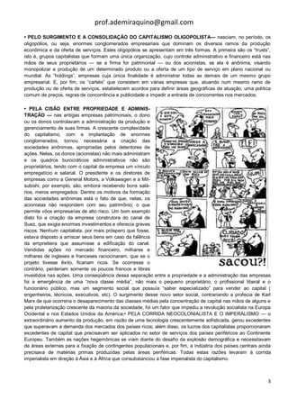 prof.ademiraquino@gmail.com
• PELO SURGIMENTO E A CONSOLIDAÇÃO DO CAPITALISMO OLIGOPOLISTA— nasciam, no período, os
oligopólios, ou seja, enormes conglomerados empresariais que dominam os diversos ramos da produção
econômica e da oferta de serviços. Estes oligopólios se apresentam em três formas. A primeira são os “trusts”,
isto é, grupos capitalistas que formam uma única organização, cujo controle administrativo e financeiro está nas
mãos de seus proprietários — se a firma for patrimonial — ou dos acionistas, se ela é anônima, visando
monopolizar a produção de um determinado produto ou a oferta de um tipo de serviço em plano nacional ou
mundial. As “holdings”, empresas cuja única finalidade é administrar todas as demais de um mesmo grupo
empresarial. E, por fim, os “cartéis” que consistem em várias empresas que, atuando num mesmo ramo de
produção ou de oferta de serviços, estabelecem acordos para definir áreas geográficas de atuação, uma política
comum de preços, regras de concorrência e publicidade e impedir a entrada de concorrentes nos mercados;

• PELA CISÃO ENTRE PROPRIEDADE E ADMINIS-
TRAÇÃO — nas antigas empresas patrimoniais, o dono
ou os donos controlavam a administração da produção e
gerenciamento de suas firmas. A crescente complexidade
do capitalismo, com a implantação de enormes
conglomerados, tornou necessária a criação das
sociedades anônimas, apropriadas pelos detentores de
ações. Nelas, os donos (acionistas) não mais administram
e os quadros burocráticos administrativos não são
proprietários, tendo com o capital da empresa um vínculo
empregatício e salarial. O presidente e os diretores de
empresas como a General Motors, a Volkswagen e a Mit-
subishi, por exemplo, são, embora recebendo bons salá-
rios, meros empregados. Dentre os motivos da formação
das sociedades anônimas está o fato de que, nelas, os
acionistas não respondem com seu patrimônio, o que
permite vôos empresarias de alto risco. Um bom exemplo
disto foi a criação da empresa construtora do canal de
Suez, que exigia enormes investimentos e oferecia graves
riscos. Nenhum capitalista, por mais próspero que fosse,
estava disposto a arriscar seus bens em caso da falência
da empreiteira que assumisse a edificação do canal.
Vendidas ações no mercado financeiro, milhares e
milhares de ingleses e franceses raciocinaram, que se o
projeto tivesse êxito, ficariam ricos. Se ocorresse o
contrário, perderiam somente os poucos francos e libras
investidos nas ações. Uma conseqüência dessa separação entre a propriedade e a administração das empresas
foi a emergência de uma “nova classe média”, não mais o pequeno proprietário, o profissional liberal e o
funcionário público, mas um segmento social que possuía “saber especializado” para vender ao capital (
engenheiros, técnicos, executivos, etc). O surgimento desse novo setor social, contrariando a profecia de Karl
Marx de que ocorreria o desaparecimento das classes médias pela concentração de capital nas mãos de alguns e
pela proletarização crescente da maioria da sociedade, foi um fator que impediu a revolução socialista na Europa
Ocidental e nos Estados Unidos da América;• PELA CORRIDA NEOCOLONIALISTA E O IMPERALISMO — o
extraordinário aumento da produção, em razão de uma tecnologia crescentemente sofisticada, gerou excedentes
que superavam a demanda dos mercados dos países ricos; além disso, os lucros dos capitalistas proporcionaram
excedentes de capital que precisavam ser aplicados no setor de serviços dos países periféricos ao Continente
Europeu. Também as nações hegemônicas se viam diante do desafio da explosão demográfica e necessitavam
de áreas externas para a fixação de contingentes populacionais e, por fim, a indústria dos países centrais ainda
precisava de matérias primas produzidas pelas áreas periféricas. Todas estas razões levaram à corrida
imperialista em direção à Ásia e à África que consubstanciou a fase imperialista do capitalismo.



                                                                                                              3
 