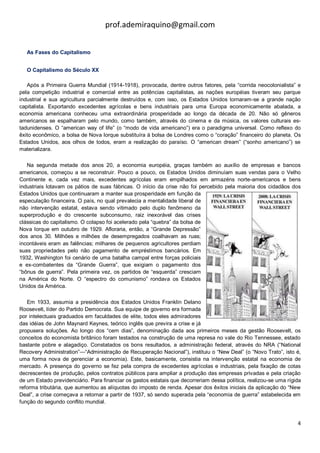 prof.ademiraquino@gmail.com


   As Fases do Capitalismo


   O Capitalismo do Século XX

   Após a Primeira Guerra Mundial (1914-1918), provocada, dentre outros fatores, pela “corrida neocolonialista” e
pela competição industrial e comercial entre as potências capitalistas, as nações européias tiveram seu parque
industrial e sua agricultura parcialmente destruídos e, com isso, os Estados Unidos tornaram-se a grande nação
capitalista. Exportando excedentes agrícolas e bens industriais para uma Europa economicamente abalada, a
economia americana conheceu uma extraordinária prosperidade ao longo da década de 20. Não só gêneros
americanos se espalharam pelo mundo, como também, através do cinema e da música, os valores culturais es-
tadunidenses. O “american way of life” (o “modo de vida americano”) era o paradigma universal. Como reflexo do
êxito econômico, a bolsa de Nova Iorque substituíra à bolsa de Londres como o “coração” financeiro do planeta. Os
Estados Unidos, aos olhos de todos, eram a realização do paraíso. O “american dream” (“sonho americano”) se
materializara.

   Na segunda metade dos anos 20, a economia européia, graças também ao auxílio de empresas e bancos
americanos, começou a se reconstruir. Pouco a pouco, os Estados Unidos diminuíam suas vendas para o Velho
Continente e, cada vez mais, excedentes agrícolas eram empilhados em armazéns norte-americanos e bens
industriais lotavam os pátios de suas fábricas. O início da crise não foi percebido pela maioria dos cidadãos dos
Estados Unidos que continuaram a manter sua prosperidade em função da
especulação financeira. O país, no qual prevalecia a mentalidade liberal de
não intervenção estatal, estava sendo vitimado pelo duplo fenômeno da
superprodução e do crescente subconsumo, raiz inexorável das crises
clássicas do capitalismo. O colapso foi acelerado pela “quebra” da bolsa de
Nova Iorque em outubro de 1929. Afloraria, então, a “Grande Depressão”
dos anos 30. Milhões e milhões de desempregados coalhavam as ruas;
incontáveis eram as falências; milhares de pequenos agricultores perdiam
suas propriedades pelo não pagamento de empréstimos bancários. Em
1932, Washington foi cenário de uma batalha campal entre forças policiais
e ex-combatentes da “Grande Guerra”, que exigiam o pagamento dos
“bônus de guerra”. Pela primeira vez, os partidos de “esquerda” cresciam
na América do Norte. O “espectro do comunismo” rondava os Estados
Unidos da América.

   Em 1933, assumia a presidência dos Estados Unidos Franklin Delano
Roosevelt, líder do Partido Democrata. Sua equipe de governo era formada
por intelectuais graduados em faculdades de elite, todos eles admiradores
das idéias de John Maynard Keynes, teórico inglês que previra a crise e já
propusera soluções. Ao longo dos “cem dias”, denominação dada aos primeiros meses da gestão Roosevelt, os
conceitos do economista britânico foram testados na construção de uma represa no vale do Rio Tennessee, estado
bastante pobre e alagadiço. Constatados os bons resultados, a administração federal, através do NRA (“National
Recovery Administration”—“Administração de Recuperação Nacional”), instituiu o “New Deal” (o “Novo Trato”, isto é,
uma forma nova de gerenciar a economia). Este, basicamente, consistia na intervenção estatal na economia de
mercado. A presença do governo se fez pela compra de excedentes agrícolas e industriais, pela fixação de cotas
decrescentes de produção, pelos contratos públicos para ampliar a produção das empresas privadas e pela criação
de um Estado previdenciário. Para financiar os gastos estatais que decorreriam dessa política, realizou-se uma rígida
reforma tributária, que aumentou as alíquotas do imposto de renda. Apesar dos êxitos iniciais da aplicação do “New
Deal”, a crise começava a retornar a partir de 1937, só sendo superada pela “economia de guerra” estabelecida em
função do segundo conflito mundial.


                                                                                                                   4
 