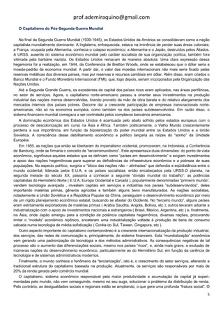 prof.ademiraquino@gmail.com
   O Capitalismo do Pós-Segunda Guerra Mundial


    No final da Segunda Guerra Mundial (1939-1945), os Estados Unidos da América se consolidavam como a nação
capitalista mundialmente dominante. A Inglaterra, enfraquecida, estava na iminência de perder suas áreas coloniais;
a França, ocupada pela Alemanha, conhecia o colapso econômico; a Alemanha e o Japão, destruídos pelos Aliados.
A URSS, ausente do sistema econômico mundial pelo caráter socialista de sua organização política, também fora
vitimada pela barbárie nazista. Os Estados Unidos reinavam de maneira absoluta. Uma clara expressão dessa
hegemonia foi a realização, em 1944, da Conferencia de Bretton Woods, onde se estabeleceu que o dólar seria a
moeda-padrão da economia mundial. A partir daí, o valor das moedas internacionais não mais seria fixado pelas
reservas metálicas dos diversos países, mas por reservas e recursos cambiais em dólar. Além disso, eram criados o
Banco Mundial e o Fundo Monetário Internacional (FMI), que, logo depois, seriam incorporados pela Organização das
Nações Unidas.
    Até a Segunda Grande Guerra, os excedentes de capital dos países ricos eram aplicados, nas áreas periféricas,
no setor de serviços. Agora, o capitalismo norte-americano passou a orientar seus investimentos na produção
industrial das nações menos desenvolvidas, tirando proveito da mão de obra barata e do relativo alargamento dos
mercados internos dos países pobres. Decorre daí a crescente participação de empresas transnacionais norte-
americanas, não só na economia européia, como também na dos países subdesenvolvidos. Em razão disso, o
sistema financeiro mundial começava a ser controlado pelos complexos bancários americanos.
   A dominação econômica dos      Estados Unidos é acentuada pelo abalo sofrido pelos estados europeus com o
processo de descolonização em     curso na Ásia e África. Também politicamente, o Velho Mundo crescentemente
perderia a sua importância, em    função da bipolarização do poder mundial entre os Estados Unidos e a União
Soviética. A consciência desse    debilitamento econômico e político lançaria as raízes do “sonho” da Unidade
Européia.
   Em 1955, as nações que então se libertaram do imperialismo ocidental, promoveram, na Indonésia, a Conferência
de Bandung, onde se firmaria o conceito de “terceiromundismo”. Este apresentava duas dimensões: do ponto de vista
econômico, significava aqueles estados que se definiam como “países em desenvolvimento” e exigiam investimentos
e apoio das nações hegemônicas para superar as deficiências da infraestrutura econômica e a pobreza de suas
populações. No aspecto político, surgiria o “bloco das nações não – alinhadas” que defendia a eqüidistância entre o
mundo ocidental, liderada pelos E.U.A, e os países socialistas, então encabeçados pela URSS.O planeta, na
segunda metade do século XX, passaria a conhecer a seguinte “divisão mundial do trabalho”: as potências
capitalistas do Hemisfério Norte ( E.U.A, Europa Ocidental e Canadá ), popularmente denominadas “primeiro mundo”,
vendem tecnologia avançada , investem capitais em serviços e indústrias nos países “subdesenvolvidos”, deles
importando matérias primas, gêneros agrícolas e também alguns bens manufaturados. As nações socialistas,
notadamente a União Soviética e a República Popular da China, perseguiam o desenvolvimento econômico por meio
de um rígido planejamento econômico estatal, buscando se afastar do Ocidente. No “terceiro mundo”, alguns países
eram estritamente exportadores de matérias primas ( Arábia Saudita, Angola, Bolívia, etc ); outros levaram adiante a
industrialização com o apoio de investimentos nacionais e estrangeiros ( Brasil, México, Argentina, etc ) e, finalmente,
na Ásia, onde Japão emergiu para a condição de potência capitalista hegemônica, diversas nações, procurando
imitar o “modelo” econômico nipônico, encetaram uma industrialização voltada à produção de bens de consumo
calcada numa tecnologia de média sofisticação ( Coréia do Sul, Taiwan, Cingapura, etc ).
   Outro aspecto importante do capitalismo contemporâneo é a crescente internacionalização da produção industrial,
dos serviços, das redes de comunicação e, principalmente, do sistema financeiro. Esta “mundialização” econômica
vem gerando uma padronização da tecnologia e dos métodos administrativos. As consequências negativas de tal
processo são o aumento das diferenciações sociais, mesmo nos países “ricos”, e, ainda mais grave, a exclusão de
inúmeras nações do desenvolvimento econômico, particularmente as do Hemisfério Sul, em função da carência de
tecnologia e de sistemas administrativos modernos.
   Finalmente, o mundo conhece o fenômeno da “terciarização”, isto é, o crescimento do setor serviços, alterando a
tradicional estrutura do capitalismo baseada na produção. Atualmente, os serviços são responsáveis por mais de
20% da renda gerada pelo comércio mundial.
   O capitalismo, sistema econômico responsável pela maior produtividade e acumulação de capital já experi-
mentadas pelo mundo, não vem conseguindo, mesmo no seu auge, solucionar o problema da distribuição de renda.
Pelo contrário, as desigualdades sociais e regionais estão se ampliando, o que gera uma profunda “fratura social”. O

                                                                                                                      5
 