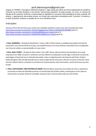prof.ademiraquino@gmail.com
colapso do “SOREX” (“Socialismo realmente existente”), sigla usada para definir as formas estatizantes de socialismo
reinantes na ex-União Soviética e nas demais “democracias populares” do leste europeu, de início, no começo da
década de 90, pareciam confirmar a superioridade do capitalismo e sua plena vitória ideológica em todo o planeta. No
entanto, o agravamento das tensões sociais, em função das crescentes contradições entre “incluídos” no sistema e
os dele “excluídos” recolocou a questão de um novo socialismo futuro.


Indicações:

Assista ao filme Ilha das Flores que retrata uma realidade capitalista muitas vezes não veiculada pela mídia.
http://www.youtube.com/watch?v=Zfo4Uyf5sgg&playnext=1&list=PL96450A53D799AB86 (parte 1)
http://www.youtube.com/watch?v=6IrGibVoBME&feature=related (parte 2)
http://www.youtube.com/watch?v=3NddTNoDvm8&feature=related (parte 3)



• Filme: GERMINAL – Direção de Claude Berri. França, 1993. O filme retrata a realidade sócio-política do final do
século XIX e ínicio do século XX na Europa, mas especificamente na França. Retrata a vida diária de um trabalhador
nas minas de carvão e as precariedades em que viviam.

• Filme: WALL STREET – Direção de Oliver Stone. EUA, 1987. Nessa visão envolvente dos bastidores do mundo
empresarial em 1980, um jovem e ambicioso corretor (Sheen) é atraído pelo mundo ilegal e altamente lucrativo da
espionagem empresarial ao ser seduzido pelo poder, status e magia financeira da lenda de wall Street, Gordon
Gekko (Douglas). Mas ele logo descobre que a riqueza adquirida da noite para o dia tem um preço muito alto. Daryl
Hannah e Martin Sheen co-estrelam essa história de impressionante visão moral sobre o sonho americano que deu
errado.

 Filme: CAPITALISMO: UMA HISTÓRIA DE AMOR. Michael Moore apresenta uma análise de como o capitalismo
  corrompeu os ideais de liberdade previstos na Constituição dos Estados Unidos, visando gerar lucros cada vez
  maiores para um grupo seleto da sociedade, enquanto que a maioria perde cada vez mais direitos.




                                                                                                                     6
 