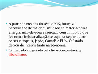 • A partir de meados do século XIX, houve a

necessidade de maior quantidade de matéria-prima,
energia, mão-de-obra e mercado consumidor, o que
fez com a industrialização se espalha-se por outros
países europeus, Japão, Canadá e EUA. O Estado
deixou de intervir tanto na economia.
• O mercado era guiado pela livre concorrência –
liberalismo.

 
