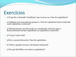 Exercícios
• 1) O que foi o chamado “metalismo” que ocorreu na 1ª fase do capitalismo?
• 2) Explique com suas palavras porque a 1ª fase do capitalismo ficou conhecida

como capitalismo comercial?

• 3) Historicamente, que fato pode ser considerado relevante para o

desenvolvimento do pré-capitalismo ou capitalismo comercial?

• 4) O que é mais-valia?
• 5)Cite 2 características da 2ª fase do capitalismo.
• 6) Onde e quando ocorreu a Revolução Industrial?
• 7) Por que Karl Marx era contra o capitalismo?

 