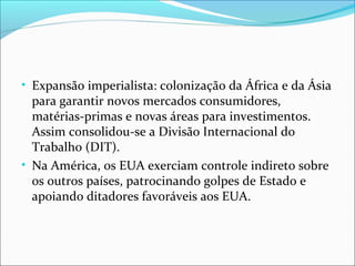 • Expansão imperialista: colonização da África e da Ásia

para garantir novos mercados consumidores,
matérias-primas e novas áreas para investimentos.
Assim consolidou-se a Divisão Internacional do
Trabalho (DIT).
• Na América, os EUA exerciam controle indireto sobre
os outros países, patrocinando golpes de Estado e
apoiando ditadores favoráveis aos EUA.

 