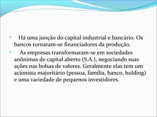 Há uma junção do capital industrial e bancário. Os
bancos tornaram-se financiadores da produção.
•
As empresas transformaram-se em sociedades
anônimas de capital aberto (S.A.), negociando suas
ações nas bolsas de valores. Geralmente elas tem um
acionista majoritário (pessoa, família, banco, holding)
e uma variedade de pequenos investidores.
•

 