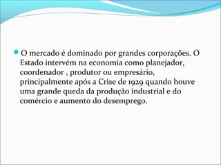 O mercado é dominado por grandes corporações. O

Estado intervém na economia como planejador,
coordenador , produtor ou empresário,
principalmente após a Crise de 1929 quando houve
uma grande queda da produção industrial e do
comércio e aumento do desemprego.

 