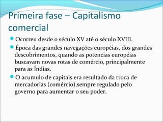 Primeira fase – Capitalismo
comercial
Ocorreu desde o século XV até o século XVIII.
Época das grandes navegações européias, dos grandes

descobrimentos, quando as potencias européias
buscavam novas rotas de comércio, principalmente
para as Índias.
O acumulo de capitais era resultado da troca de
mercadorias (comércio),sempre regulado pelo
governo para aumentar o seu poder.

 