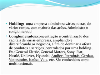 • Holding: uma empresa administra várias outras, de

vários ramos, com maioria das ações. Administra o
conglomerado.
• Conglomerados:concentração e centralização dos
capitais de várias empresas, ampliando e
diversificando os negócios, a fim de dominar a oferta
de produtos e serviços, controlados por uma holding.
Ex.: General Eletric, General Motors, Sony, Fiat,
Nestlé, Unilever, Hyundai, AmBev, Petrobrás, Gerdau,
Votorantim, Itaúsa, Vale, etc. São conhecidos como
multinacionais.

 