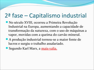 2ª fase – Capitalismo industrial
No século XVIII, ocorreu a Primeira Revolução
Industrial na Europa, aumentando a capacidade de
transformação da natureza, com o uso de máquinas a
vapor, movidas com a queima do carvão mineral.
A produção industrial tornou-se a maior fonte de
lucros e surgiu o trabalho assalariado.
Segundo Karl Marx, a mais-valia.
 